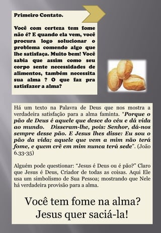 Primeiro Contato.

Você com certeza tem fome
não é? E quando ela vem, você
procura logo solucionar o
problema comendo algo que
lhe satisfaça. Muito bem! Você
sabia que assim como seu
corpo sente necessidades de
alimentos, também necessita
sua alma ? O que faz pra
satisfazer a alma?



Há um texto na Palavra de Deus que nos mostra a
verdadeira satisfação para a alma faminta. “Porque o
pão de Deus é aquele que desce do céu e dá vida
ao mundo. Disseram-lhe, pois: Senhor, dá-nos
sempre desse pão. E Jesus lhes disse: Eu sou o
pão da vida; aquele que vem a mim não terá
fome, e quem crê em mim nunca terá sede”. (João
6.33-35)

Alguém pode questionar: “Jesus é Deus ou é pão?” Claro
que Jesus é Deus, Criador de todas as coisas. Aqui Ele
usa um simbolismo de Sua Pessoa; mostrando que Nele
há verdadeira provisão para a alma.


    Você tem fome na alma?
      Jesus quer saciá-la!
 