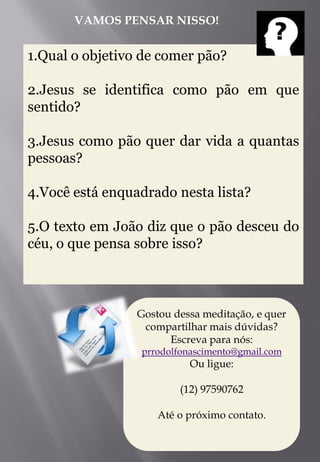 VAMOS PENSAR NISSO!


1.Qual o objetivo de comer pão?

2.Jesus se identifica como pão em que
sentido?

3.Jesus como pão quer dar vida a quantas
pessoas?

4.Você está enquadrado nesta lista?

5.O texto em João diz que o pão desceu do
céu, o que pensa sobre isso?



                 Gostou dessa meditação, e quer
                  compartilhar mais dúvidas?
                       Escreva para nós:
                 prrodolfonascimento@gmail.com
                           Ou ligue:

                         (12) 97590762

                     Até o próximo contato.
 