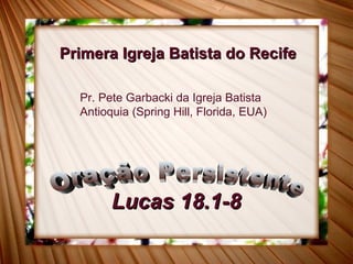 Lucas 18.1-8 Oração Persistente Primera Igreja Batista do Recife Pr. Pete Garbacki da Igreja Batista Antioquia (Spring Hill, Florida, EUA) 