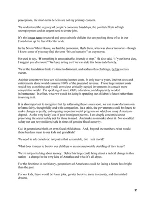 perceptions, the short-term deficits are not my primary concern.

We understand the urgency of people’s economic hardships, the painful effects of high
unemployment and an urgent need to create jobs.

It’s the longer term structural and unsustainable deficits that are pushing those of us in our
Foundation up the fiscal Richter scale.

In the Nixon White House, we had the economist, Herb Stein, who was also a humorist – though
I know some of you may find the term “Nixon humorist” an oxymoron.

He used to say, “If something is unsustainable, it tends to stop.” He also said, “If your horse dies,
I suggest you dismount.” We keep acting as if we can ride this horse indefinitely.

We at the foundation think it’s time to dismount, and address this challenge, before a crisis
occurs.

Another concern we have are ballooning interest costs. In only twelve years, interest costs and
entitlements alone would consume 100% of the projected revenue. These huge interest costs
would buy us nothing and would crowd out critically needed investments in a much more
competitive world. I’m speaking of more R&D, education, and desperately needed
infrastructure. In effect, what we would be doing is spending our children’s future rather than
investing in it.

It is also important to recognize that by addressing these issues soon, we can make decisions on
reforms fairly, thoughtfully and with compassion. In a crisis, the government could be forced to
make changes urgently, endangering important social programs on which so many Americans
depend. As the very lucky son of poor immigrant parents, I am deeply concerned about
preserving the social safety net for those in need. And make no mistake about it. No so-called
safety net can be considered safe in times of genuine fiscal austerity.

Call it generational theft, or even fiscal child abuse. And, beyond the numbers, what would
these burdens mean to our kids and grandkids?

We need to ask ourselves: not just is that sustainable, but is it moral?

What does it mean to burden our children to an unconscionable doubling of their taxes?

We’re not just talking about money. Debts this large could bring about a radical change in this
nation – a change in the very idea of America and what it’s all about.

For the first time in our history, generations of Americans could be facing a future less bright
than the past.

For our kids, there would be fewer jobs, greater burdens, more insecurity, and diminished
dreams.



                                                                                                   2
 