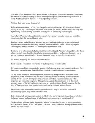 And what of the American ideal? Since the first explorers set foot on this continent, Americans
have believed that this country of ours is an exceptional place with exceptional possibilities in
store. We have lived on the basis of ever expanding horizons.

Without that, what would America be?

Politics in this democracy of ours has always been a tough business. We bemoan the loss of
civility in our day. But imagine how much more brutal our politics will become when they are a
fight among factions simply to hold on to their piece of a shrinking economic pie.

And what of America’s leadership in the world? For a century now, the world has looked to
America to light the way and keep it safe.

But how can we lead effectively when we are more and more in hoc up to our eyeballs and
higher to nations that may have very different interests at heart? There’s an old saying that
“running into debt isn’t so bad. It’s running into creditors that hurts.”

For those of us who genuinely believe that the world still needs America’s leadership… for those
of us who truly care about leaving a better country to our kids… we have no alternative but to
get our economic house in order. If America can no longer be America – who can be?

So how do we un-dig this hole we find ourselves in?

First, we at the Foundation believe that everything should be on the table.

Of course, expenditure cuts must play a major role but some have a tax aversion syndrome. They
have never met an increase they didn’t hate – and do everything in their power to stop.

To me, that is simply an untenable position, both fiscally and politically. Given the sheer
magnitude of the imbalances that we face, addressing these without any revenue increases
simply doesn’t add up. Doing so would devastate important social insurance, and other
important governmental programs. Though there needs to be adjustments to it, the social
contract is part of the fabric of our society, and any set of solutions should recognize that the
core of these programs must remain intact, particularly for those who need them.

Meanwhile, some seem to have an entitlement fixation – they’ve never met a universal
entitlement program they didn’t fall in love with.

But with a rapidly exploding population of elderly who are living much longer than ever before
in human history, we have to ask: if all of us are on wagon, who is going to pull it?

We keep being told that Social Security is “solvent” for another 30 years or so because of the
$2.4 trillion of “assets” in the Trust Fund. You didn’t hear it, but I was putting quotation marks
around the word “assets.”




                                                                                                    3
 