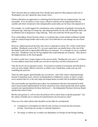 That’s because these so-called assets have already been spent for other purposes and even in
Washington, you can’t spend the same money twice.

I believe that there are approaches to reforming Social Security that are compassionate, fair and
reasonable. If we act before a crisis occurs, effective reforms can be implemented that are
sensible and which will preserve this indispensable social safety net for those who depend on it.

For example, we would suggest for consideration some combination of gradually increasing the
retirement age, indexing it to longevity, and reducing benefits for the well off through what I call
an affluence test or progressive wage indexing. Then one could also lift the payroll tax cap.

If we could address Social Security reform, it would provide a much needed confidence builder
with our valued foreign lenders and so they don’t lose faith that we can manage our own fiscal
affairs.

However, addressing Social Security only solves a small part or about 10%, of the overall fiscal
problem. Healthcare costs in the U.S., on a per capita basis, are double those of the rest of the
developed world with no appreciable differences in outcomes. It’s as though we are in a medical
arms race. Healthcare costs are the big elephant that could bankrupt our economy. They deserve
the highest priority on the fiscal agenda.

In order to really have a major impact on the newest cliché, “bending the cost curve”, we believe
we must address many basic health care cost drivers that have not been reformed at all.

Take the fee for service payment system. If you hired a roomful of economists and told them to
come up with a highly effective incentive to inflate costs, I doubt they could come up with
something this perverse.

There are other largely ignored health care cost drivers: end of life, where a disproportionate
amount of spending occurs, and our counterproductive malpractice system, to name a couple…
not to mention that we’re the only major developed nation on earth with no healthcare budget.

The recent health care legislation put in place two mechanisms that have the potential to both
foster much needed implementation for those which have been tested and provide much needed
research and experimentation for those that haven’t -- the Independent Payment Advisory Board
and the Innovation Center.

But the real question is, will we have the political will to utilize them to tap this potential? Can
the culture of health care in America be transformed to one focused on value?

There are a few other reforms that should be on the table for consideration:

   •   A progressive consumption tax that not only increases revenues but also increases
       savings. Increasing our savings is a national imperative.

   •   An energy or carbon tax, to reduce our dependence on foreign oil and foreign lending,


                                                                                                       4
 