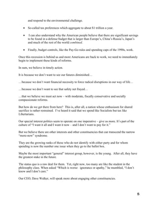and respond to the environmental challenge.

   •   So-called tax preferences which aggregate to about $1 trillion a year.

   •    I can also understand why the American people believe that there are significant savings
       to be found in a defense budget that is larger than Europe’s, China’s Russia’s, Japan’s
       and much of the rest of the world combined.

   •   Finally, budget controls, like the Pay-Go rules and spending caps of the 1990s, work.

Once this recession is behind us and more Americans are back to work, we need to immediately
begin to implement these kinds of reforms.

In sum, we believe in timely action.

It is because we don’t want to see our futures diminished…

…because we don’t want financial necessity to force radical disruptions in our way of life…

…because we don’t want to see that safety net frayed…

…that we believe we must act now – with moderate, fiscally conservative and socially
compassionate reforms.

But how do we get there from here? This is, after all, a nation whose enthusiasm for shared
sacrifice is rather restrained. I’ve heard it said that we spend like Socialists but tax like
Libertarians.

Our special interest politics seem to operate on one imperative – give us more. It’s part of the
culture of “I want it all and I want it now – and I don’t want to pay for it.”

But we believe there are other interests and other constituencies that can transcend the narrow
“more-now” syndrome.

They are the growing ranks of those who do not identify with either party and for whom
spending is now the number one issue when they go to the ballot box.

Maybe the most important “general” interest group, however, is the young. After all, they have
the greatest stake in the future.

The status quo is a raw deal for them. Yet, right now, too many are like the student in the
philosophy class. When asked “Which is worse: ignorance or apathy,” he mumbled, “I don’t
know and I don’t care.”

Our CEO, Dave Walker, will speak more about engaging other constituencies.




                                                                                                   5
 