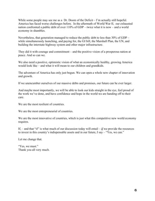 While some people may see me as a Dr. Doom of the Deficit – I’m actually still hopeful.
America has faced worse challenges before. In the aftermath of World War II, our exhausted
nation confronted a public debt of over 110% of GDP – twice what it is now – and a world
economy in shambles.

Nevertheless, that generation managed to reduce the public debt to less than 30% of GDP –
while simultaneously launching, and paying for, the GI bill, the Marshall Plan, the UN, and
building the interstate highway system and other major infrastructure.

They did it with courage and commitment – and the positive vision of a prosperous nation at
peace. And so can we.

We also need a positive, optimistic vision of what an economically healthy, growing America
would look like – and what it will mean to our children and grandkids.

The adventure of America has only just begun. We can open a whole new chapter of innovation
and growth.

If we unencumber ourselves of our massive debts and promises, our future can be ever larger.

And maybe most importantly, we will be able to look our kids straight in the eye, feel proud of
the work we’ve done, and have confidence and hope in the world we are handing off to their
care.

We are the most resilient of countries.

We are the most entrepreneurial of countries.

We are the most innovative of countries, which is just what this competitive new world economy
requires.

If, – and that “if” is what much of our discussion today will entail – if we provide the resources
to invest in this country’s indispensable assets and in our future, I say – “Yes, we can.”

Let me change that.

“Yes, we must.”
Thank you all very much.




                                                                                                     6
 