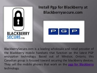 Install Pgp for Blackberry at
Blackberrysecure.com
BlackberrySecure.com is a leading wholesale and retail provider of
the Blackberry mobile handsets that function on the latest PGP
encryption technology. Based out of Windsor, Ontario, this
Canadian group is focused toward securing the blackberry devices.
They sell the mobile phones that work on the pgp for Blackberry
technology.
 