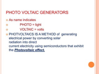 PHOTO VOLTAIC GENERATORS
As name indicates

PHOTO = light

VOLTAIC = volts
 PHOTVOLTAICS IS A METHOD of generating
electrical power by converting solar
radiation into direct
current electricity using semiconductors that exhibit
the Photovoltaic effect.


 