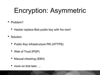 Encryption: Asymmetric
• Problem?
• Hacker replace Bob public key with his own!
• Solution:
• Public Key Infrastructure PKI (HTTPS)
• Web of Trust (PGP)
• Manual checking (SSH)
• more on that later …
 