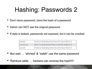 Hashing: Passwords 2
• Don’t store password, store the hash of a password
• Admin can NOT see the original password
• If data is leaked, passwords not exposed, but it can be cracked
ahmed 55641e78d24ba54619ec021eba782413
ibrahim 94ec7185d65dcb09b4c6369819d9ba73
saleh 55641e78d24ba54619ec021eba782413
• But wait … “ahmed” & “saleh” use the same password
• Rainbow table … hackers can reverse the hash!!!!
 