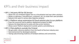 KPI’s and their business impact
• KPI 1: 3rd party API for DS Service
• Allows the use of PGplant Digital Twin as a Visualization tool over other solutions
• Allows co-operators, manufacturers, customers, etc. to create their own providers
• Reduces time spent in various data migration projects
• KPI 2: Platform setup automation & Cloud solution plan to our platform
• Frees the resources tied to platform deployment projects to R&D
• Reduces the dependencies to costly and slow server solutions
• Allows easier Platform deployment outside systems controlled by us
• KPI 3: Pilot platform outside the Finland
• We got public reference platform from the hearth of German industry zone
• Test environment for developed solutions
• Testing subcontracting readiness of hardware delivery and connectivity
 