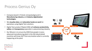 Process Genius Oy
• Company based in Finland, strong background in
Manufacturing industry and Industry digitalization
technologies.
• We visualize data and rationalize hands-on work for
operatives using Digital Twin solutions.
• Digital Twin product PGplant MW will enhance productivity,
safety and transparency especially in subcontracting industry.
• Our Mission is to ensure by 2030 that people in every
advanced manufacturing plant in the G8 industrialized
countries will know 24/7 from any location what is currently
happening at the plant
 