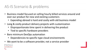 AS-IS Scenario & problems
• Business model focused on selling hourly billed services around and
over our product for new and existing customers
• Expending abroad is hard and costly with old business model
• Long & costly product delivery projects with customization
• Disproportionate time spent in delivering the product
• Tied to specific hardware providers
• Bare minimum DevOps automation
• Dependencies to specific type cloud environments
• We want to be a software provider, not a service provider
 