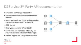 DS Service 3rd Party API documentation
• Solution is technology independent
• Secure communication channels between
services
• Built-in protocols are TCP/IP and WebSocket.
Pre-built providers MQTT and AMQP
• JSON format
• Data types: numeric, GPS and JSON
• Central unit can store data internally, but
providers can also act as remote storages
• Limited support for 2-way communication
 