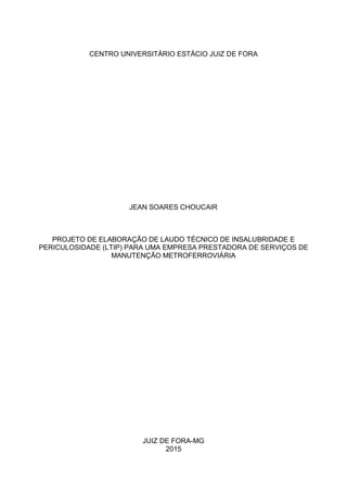 CENTRO UNIVERSITÁRIO ESTÁCIO JUIZ DE FORA
JEAN SOARES CHOUCAIR
PROJETO DE ELABORAÇÃO DE LAUDO TÉCNICO DE INSALUBRIDADE E
PERICULOSIDADE (LTIP) PARA UMA EMPRESA PRESTADORA DE SERVIÇOS DE
MANUTENÇÃO METROFERROVIÁRIA
JUIZ DE FORA-MG
2015
 