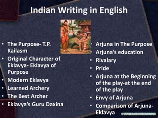 Indian Writing in English
• The Purpose- T.P.
Kailasm
• Original Character of
Eklavya- Eklavya of
Purpose
• Modern Eklavya
• Learned Archery
• The Best Archer
• Eklavya’s Guru Daxina
• Arjuna in The Purpose
• Arjuna’s education
• Rivalary
• Pride
• Arjuna at the Beginning
of the play-at the end
of the play
• Envy of Arjuna
• Comparison of Arjuna-
Eklavya
 