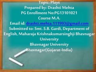 Topic: Plays
Prepared by: Drashti Mehta
PG Enrollment No:PG13101021
Course M.A.
Email id: drashti.mehta.111993@gmail.com
Submitted to: Smt. S.B. Gardi, Department of
English,Maharaja KrishnakumarsinghjiBhavnagar
University
Bhavnagar University
Bhavnagar(Gujarat-India)
 