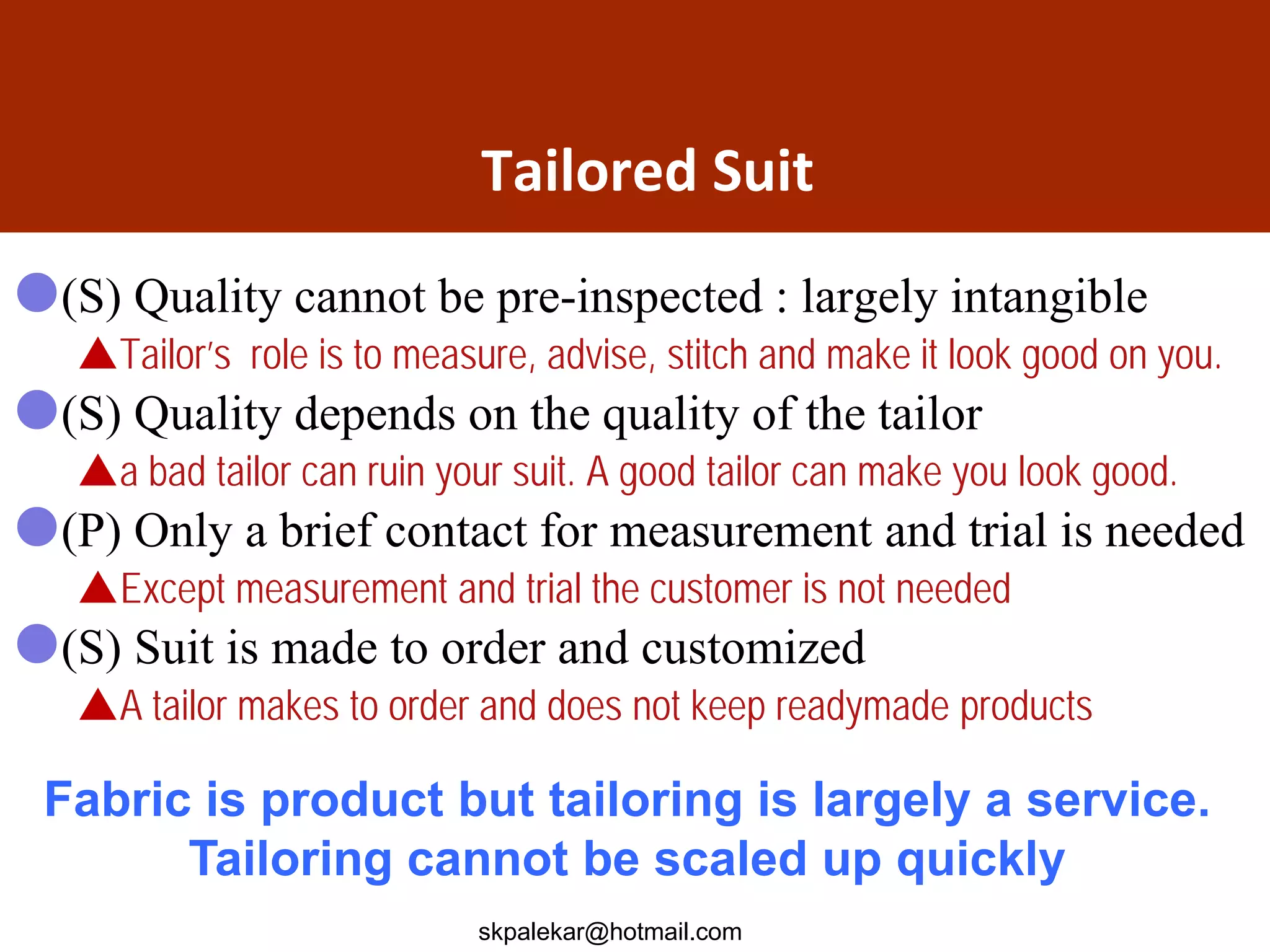 Tailored Suit
(S) Quality cannot be pre-inspected : largely intangible
Tailor’s role is to measure, advise, stitch and make it look good on you.
(S) Quality depends on the quality of the tailor
a bad tailor can ruin your suit. A good tailor can make you look good.
(P) Only a brief contact for measurement and trial is needed
Except measurement and trial the customer is not needed
(S) Suit is made to order and customized
A tailor makes to order and does not keep readymade products
Fabric is product but tailoring is largely a service.
Tailoring cannot be scaled up quickly
skpalekar@hotmail.com
 