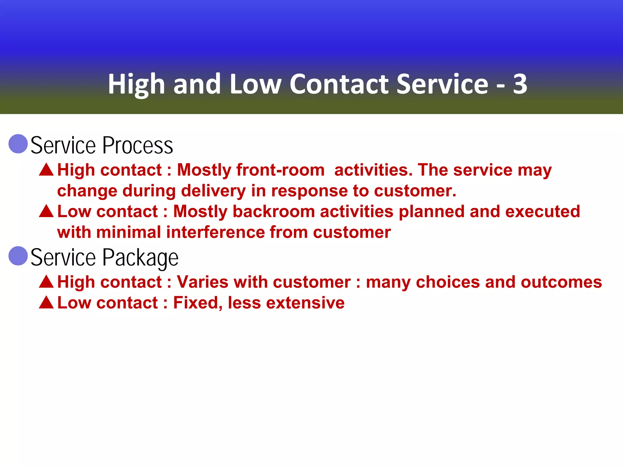 High and Low Contact Service - 3
Service Process
High contact : Mostly front-room activities. The service may
change during delivery in response to customer.
Low contact : Mostly backroom activities planned and executed
with minimal interference from customer
Service Package
High contact : Varies with customer : many choices and outcomes
Low contact : Fixed, less extensive
 