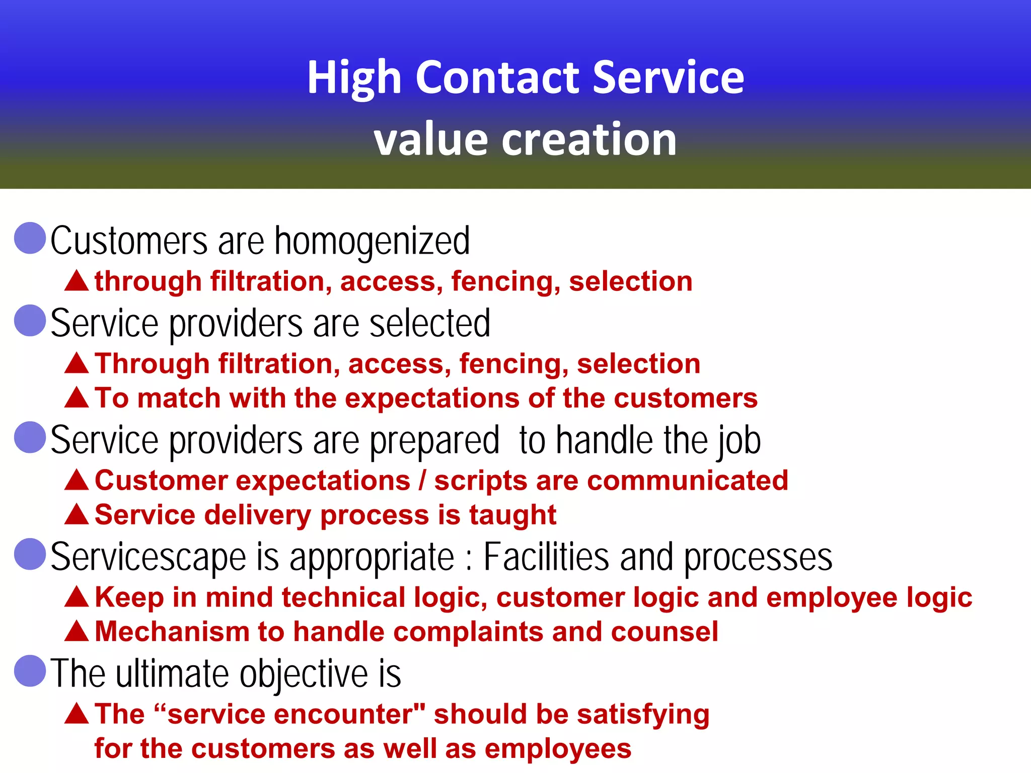 High Contact Service
value creation
Customers are homogenized
through filtration, access, fencing, selection
Service providers are selected
Through filtration, access, fencing, selection
To match with the expectations of the customers
Service providers are prepared to handle the job
Customer expectations / scripts are communicated
Service delivery process is taught
Servicescape is appropriate : Facilities and processes
Keep in mind technical logic, customer logic and employee logic
Mechanism to handle complaints and counsel
The ultimate objective is
The “service encounter" should be satisfying
for the customers as well as employees
 