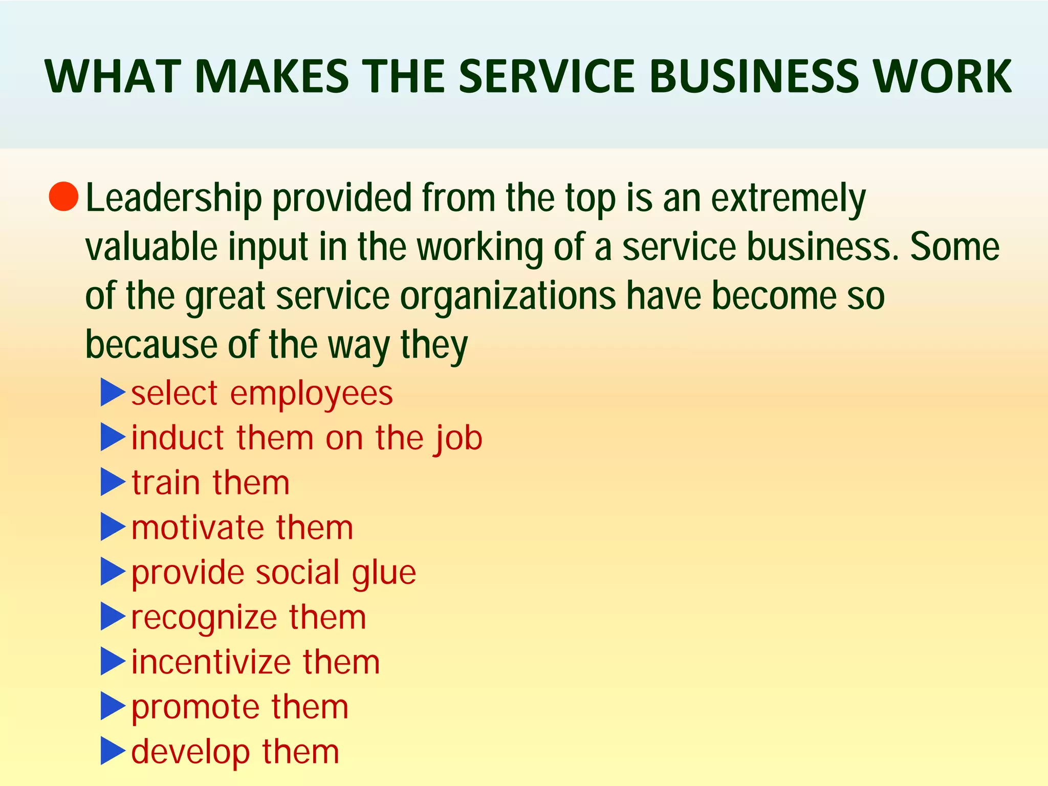 WHAT MAKES THE SERVICE BUSINESS WORK
Leadership provided from the top is an extremely
valuable input in the working of a service business. Some
of the great service organizations have become so
because of the way they
select employees
induct them on the job
train them
motivate them
provide social glue
recognize them
incentivize them
promote them
develop them
 
