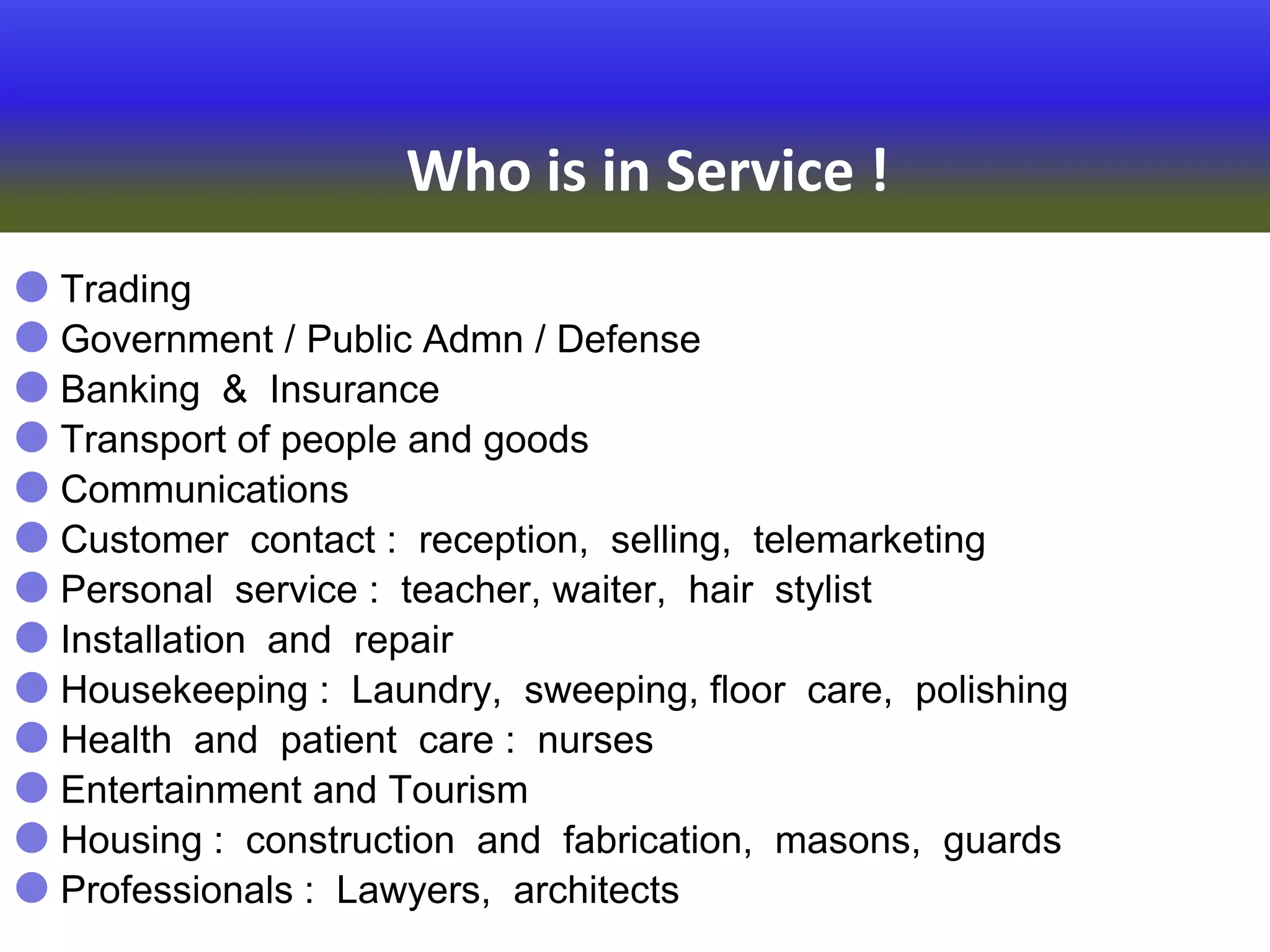 Who is in Service !
 Trading
 Government / Public Admn / Defense
 Banking & Insurance
 Transport of people and goods
 Communications
 Customer contact : reception, selling, telemarketing
 Personal service : teacher, waiter, hair stylist
 Installation and repair
 Housekeeping : Laundry, sweeping, floor care, polishing
 Health and patient care : nurses
 Entertainment and Tourism
 Housing : construction and fabrication, masons, guards
 Professionals : Lawyers, architects
 