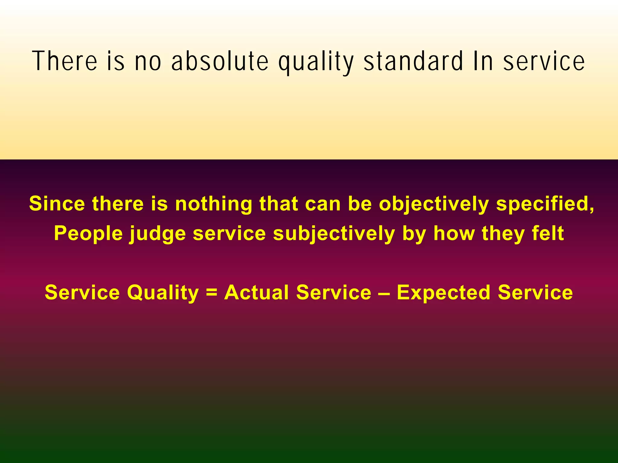 skpalekar@hotmail.com +9821046013
There is no absolute quality standard In service
Since there is nothing that can be objectively specified,
People judge service subjectively by how they felt
Service Quality = Actual Service – Expected Service
 