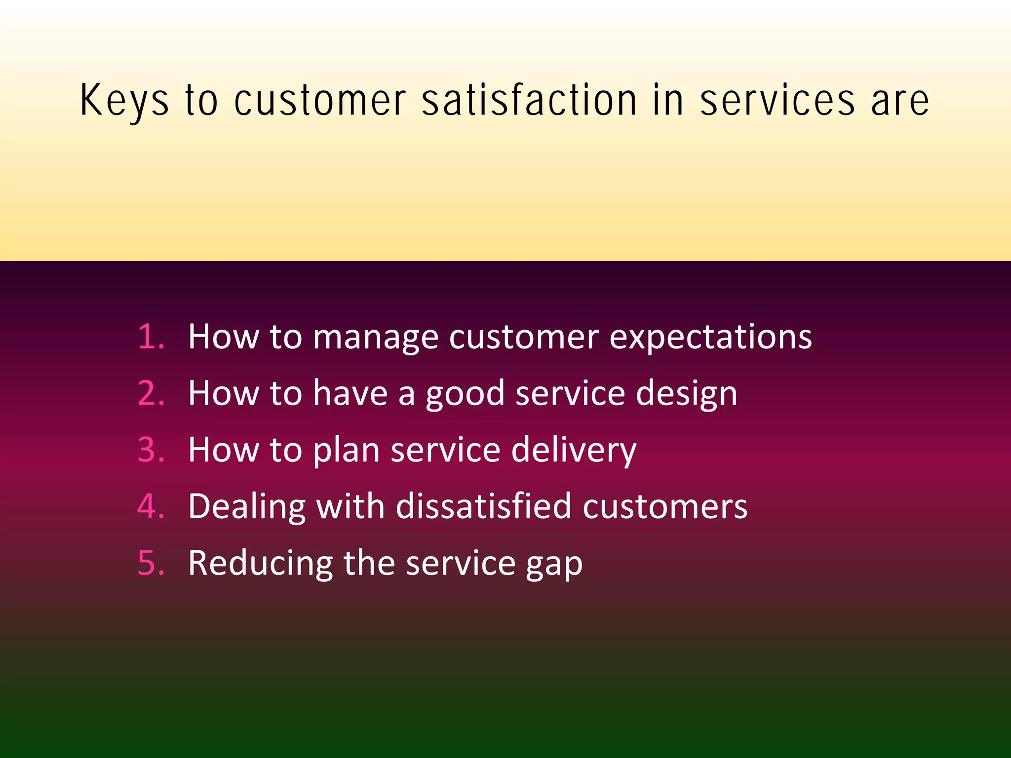 skpalekar@hotmail.com +9821046013
Keys to customer satisfaction in services are
1. How to manage customer expectations
2. How to have a good service design
3. How to plan service delivery
4. Dealing with dissatisfied customers
5. Reducing the service gap
 