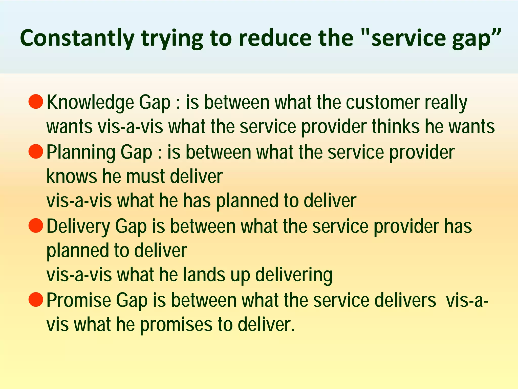 Constantly trying to reduce the "service gap”
Knowledge Gap : is between what the customer really
wants vis-a-vis what the service provider thinks he wants
Planning Gap : is between what the service provider
knows he must deliver
vis-a-vis what he has planned to deliver
Delivery Gap is between what the service provider has
planned to deliver
vis-a-vis what he lands up delivering
Promise Gap is between what the service delivers vis-a-
vis what he promises to deliver.
 