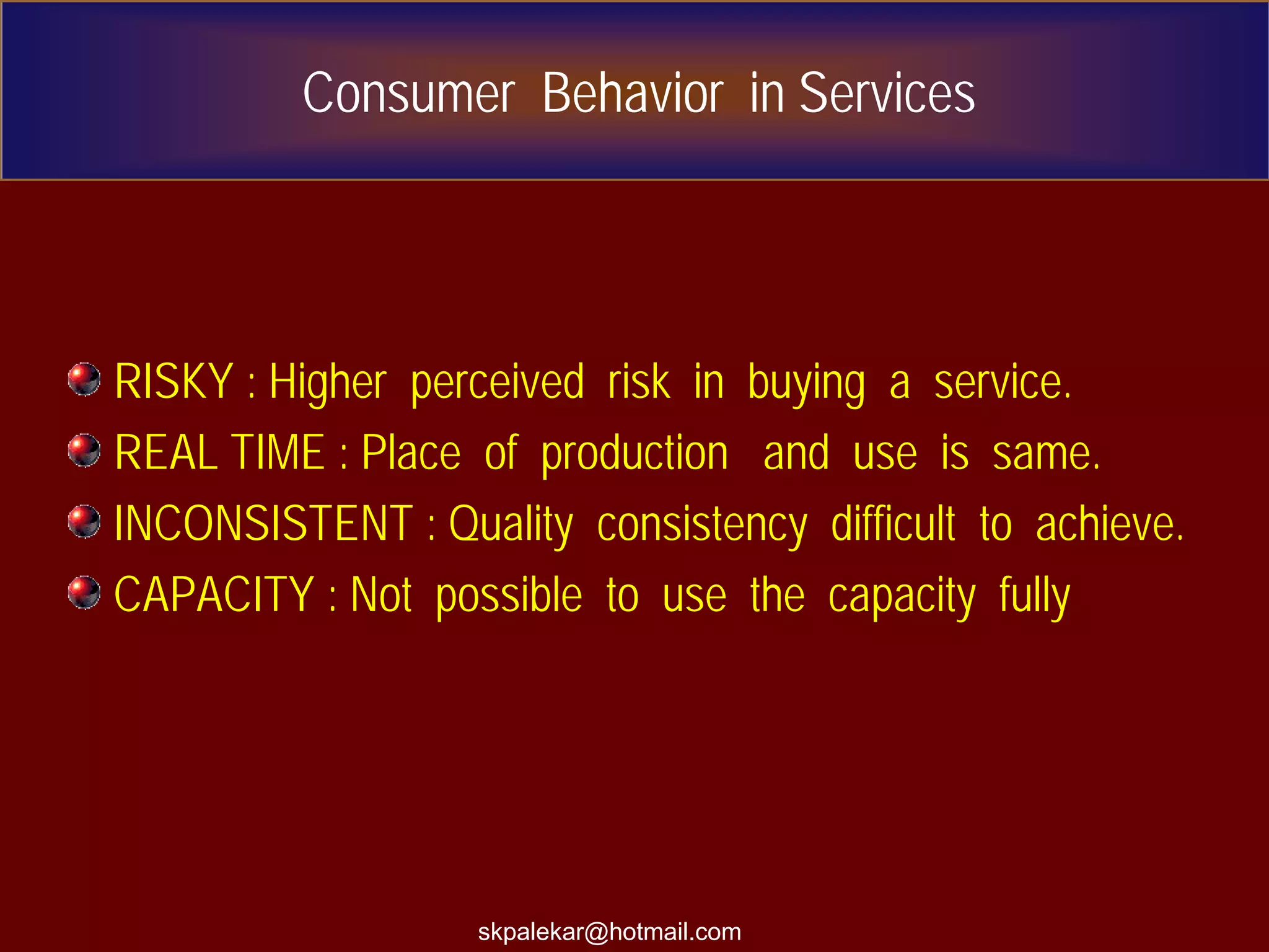 Consumer Behavior in Services
RISKY : Higher perceived risk in buying a service.
REAL TIME : Place of production and use is same.
INCONSISTENT : Quality consistency difficult to achieve.
CAPACITY : Not possible to use the capacity fully
skpalekar@hotmail.com
 