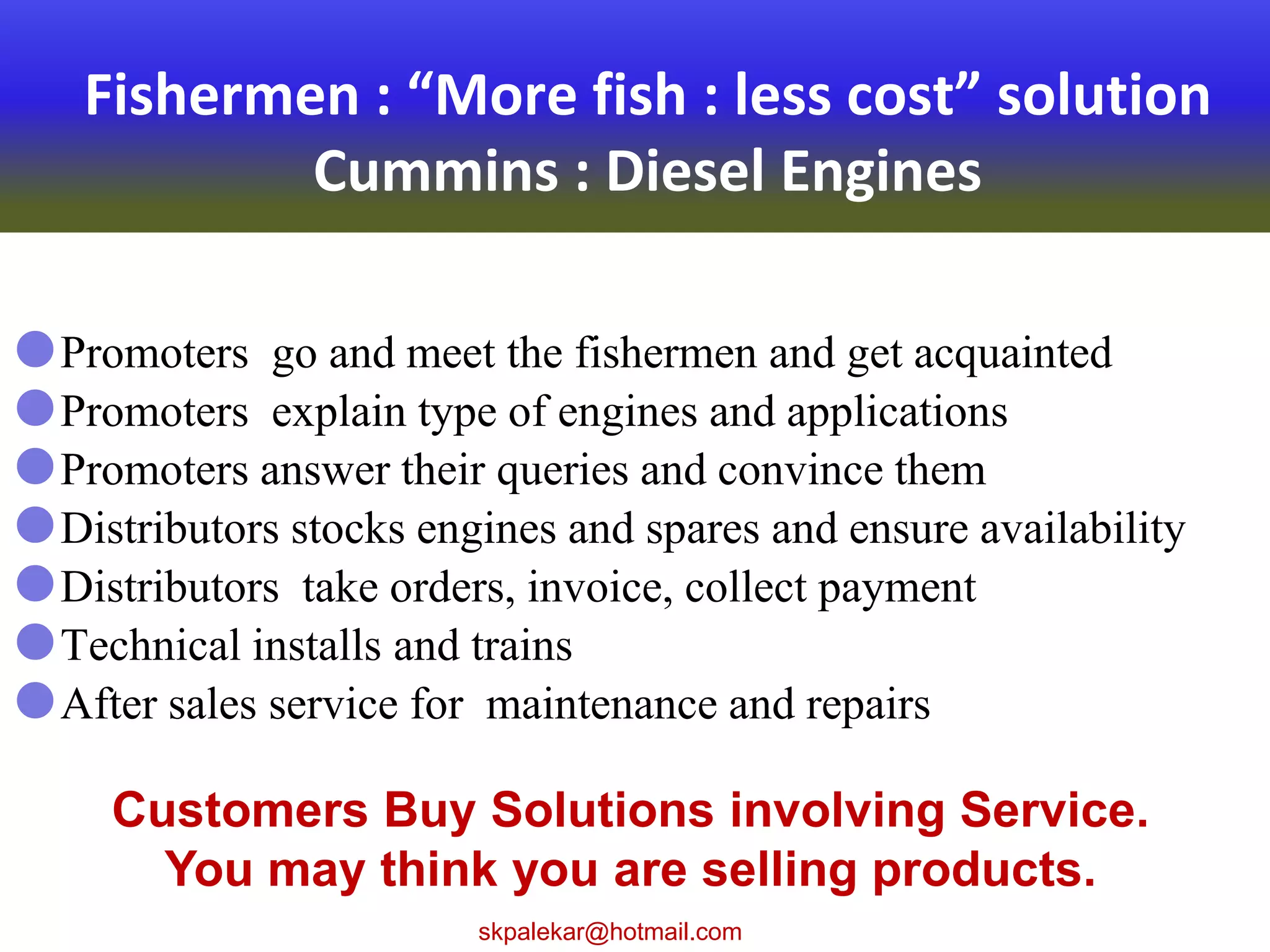 Fishermen : “More fish : less cost” solution
Cummins : Diesel Engines
Promoters go and meet the fishermen and get acquainted
Promoters explain type of engines and applications
Promoters answer their queries and convince them
Distributors stocks engines and spares and ensure availability
Distributors take orders, invoice, collect payment
Technical installs and trains
After sales service for maintenance and repairs
Customers Buy Solutions involving Service.
You may think you are selling products.
skpalekar@hotmail.com
 