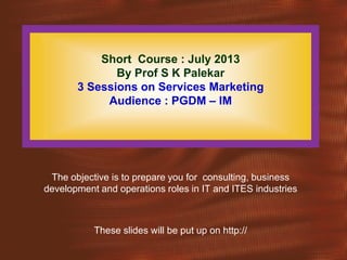 Short Course : July 2013
By Prof S K Palekar
3 Sessions on Services Marketing
Audience : PGDM – IM
The objective is to prepare you for consulting, business
development and operations roles in IT and ITES industries
These slides will be put up on http://
 