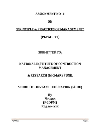 PGPM11 Page 1
ASSIGNMENT NO -1
ON
“PRINCIPLE & PRACTICES OF MANAGEMENT”
(PGPM – 11)
SUBMITTED TO:
NATIONAL INSTITUTE OF CONTRUCTION
MANAGEMENT
& RESEARCH (NICMAR) PUNE.
SCHOOL OF DISTANCE EDUCATION (SODE)
By
Mr. xxx
(PGDPM)
Reg.no.-xxx
 