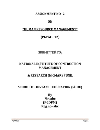 PGPM12 Page 1
ASSIGNMENT NO -2
ON
“HUMAN RESOURCE MANAGEMENT”
(PGPM – 12)
SUBMITTED TO:
NATIONAL INSTITUTE OF CONTRUCTION
MANAGEMENT
& RESEARCH (NICMAR) PUNE.
SCHOOL OF DISTANCE EDUCATION (SODE)
By
Mr. abc
(PGDPM)
Reg.no.-abc
 