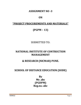 PGPM13 Page 1
ASSIGNMENT NO -3
ON
“PROJECT PROCUREMENTS AND MATERIALS”
(PGPM – 13)
SUBMITTED TO:
NATIONAL INSTITUTE OF CONTRUCTION
MANAGEMENT
& RESEARCH (NICMAR) PUNE.
SCHOOL OF DISTANCE EDUCATION (SODE)
By
Mr. abc
(PGDPM)
Reg.no.-abc
 