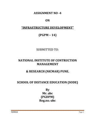 PGPM14 Page 1
ASSIGNMENT NO -4
ON
“INFRASTRUCTURE DEVELOPMENT”
(PGPM – 14)
SUBMITTED TO:
NATIONAL INSTITUTE OF CONTRUCTION
MANAGEMENT
& RESEARCH (NICMAR) PUNE.
SCHOOL OF DISTANCE EDUCATION (SODE)
By
Mr. abc
(PGDPM)
Reg.no.-abc
 