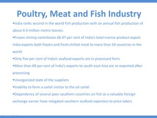 Poultry, Meat and Fish Industry
India ranks second in the world fish production with an annual fish production of
about 6.9 million metric tonnes.
Frozen shrimp contributes 66.97 per cent of India’s total marine product export
India exports both frozen and fresh chilled meat to more than 54 countries in the
world
Only five per cent of India’s seafood exports are in processed form
More than 60 per cent of India’s exports to south-east Asia are re-exported after
processing
Unorganized state of the suppliers
Inability to form a cartel similar to the oil cartel
Dependency of several poor southern countries on fish as a valuable foreign
exchange earner have relegated southern seafood exporters to price takers
 