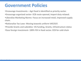 Government Policies
Encourage Investments – Agri food is identified as priority sector.
Encourage organized sector- ECB route opened, Import duty relaxed.
Liberalize Marketing Norms- Focus on increased retail, improved supply
chain.
Rationalize Tax Laws- Moving towards uniform VAT/GST.
Provide Grants and subsidies- VG funding, Grants, Infrastructure status
Ease foreign investment- 100% FDI in food sector. ECB for cold chain
 