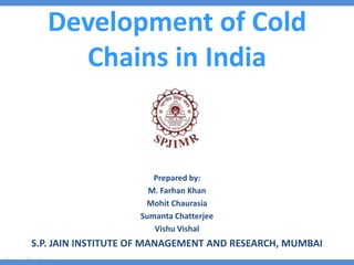 Development of Cold
Chains in India
Prepared by:
M. Farhan Khan
Mohit Chaurasia
Sumanta Chatterjee
Vishu Vishal
S.P. JAIN INSTITUTE OF MANAGEMENT AND RESEARCH, MUMBAI
 