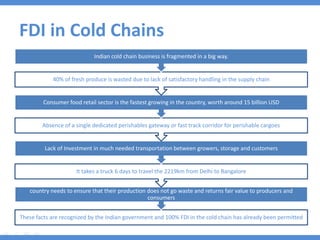 FDI in Cold Chains
These facts are recognized by the Indian government and 100% FDI in the cold chain has already been permitted
country needs to ensure that their production does not go waste and returns fair value to producers and
consumers
It takes a truck 6 days to travel the 2219km from Delhi to Bangalore
Lack of Investment in much needed transportation between growers, storage and customers
Absence of a single dedicated perishables gateway or fast track corridor for perishable cargoes
Consumer food retail sector is the fastest growing in the country, worth around 15 billion USD
40% of fresh produce is wasted due to lack of satisfactory handling in the supply chain
Indian cold chain business is fragmented in a big way.
 