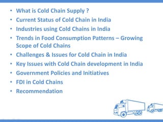 • What is Cold Chain Supply ?
• Current Status of Cold Chain in India
• Industries using Cold Chains in India
• Trends in Food Consumption Patterns – Growing
Scope of Cold Chains
• Challenges & Issues for Cold Chain in India
• Key Issues with Cold Chain development in India
• Government Policies and Initiatives
• FDI in Cold Chains
• Recommendation
 