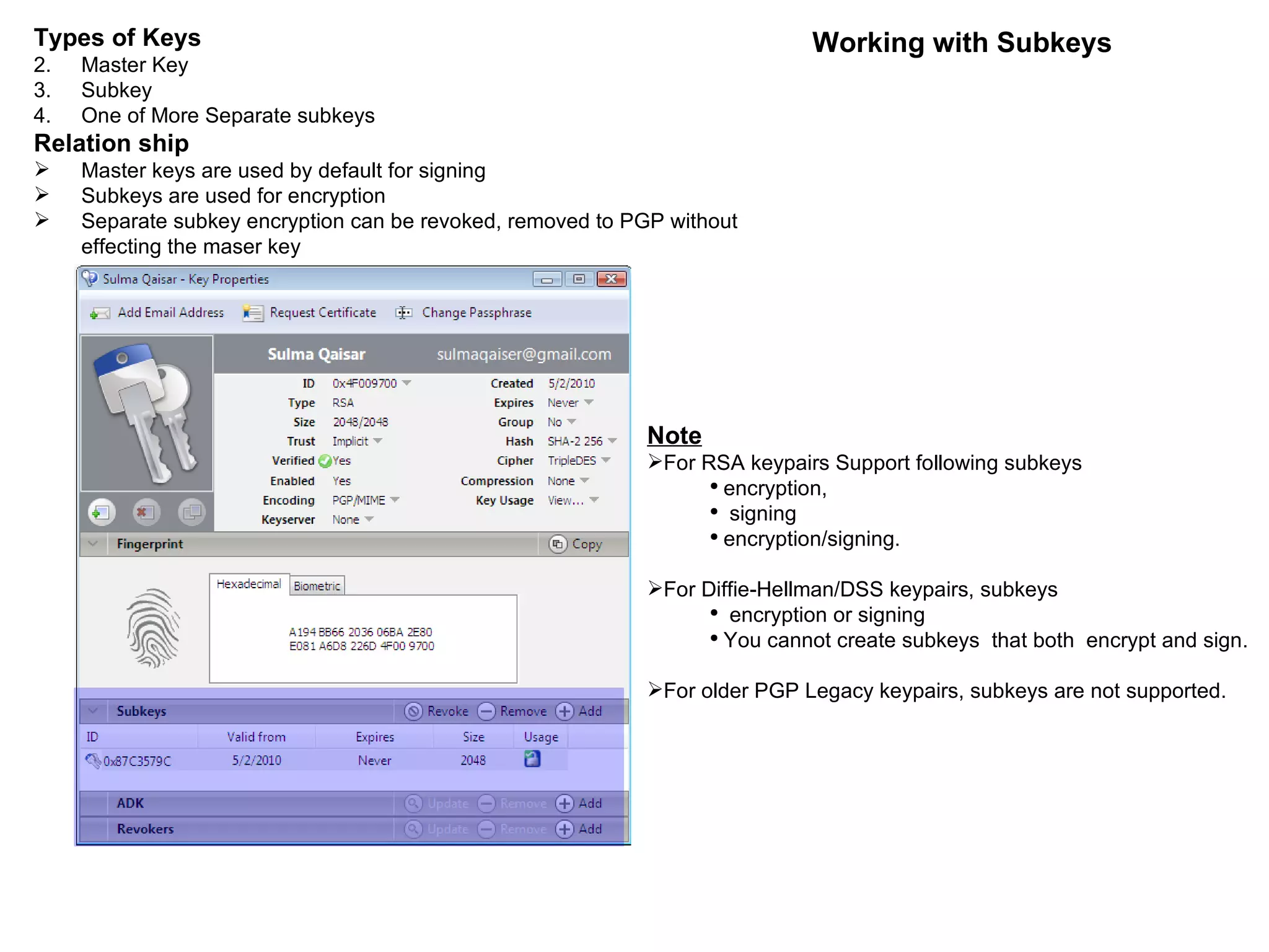 Working with Subkeys Types of Keys Master Key Subkey One of More Separate subkeys Relation ship Master keys are used by default for signing Subkeys are used for encryption Separate subkey encryption can be revoked, removed to PGP without effecting the maser key Note For RSA keypairs Support following subkeys  encryption, signing encryption/signing. For Diffie-Hellman/DSS keypairs, subkeys encryption or signing You cannot create subkeys  that both  encrypt and sign. For older PGP Legacy keypairs, subkeys are not supported. 