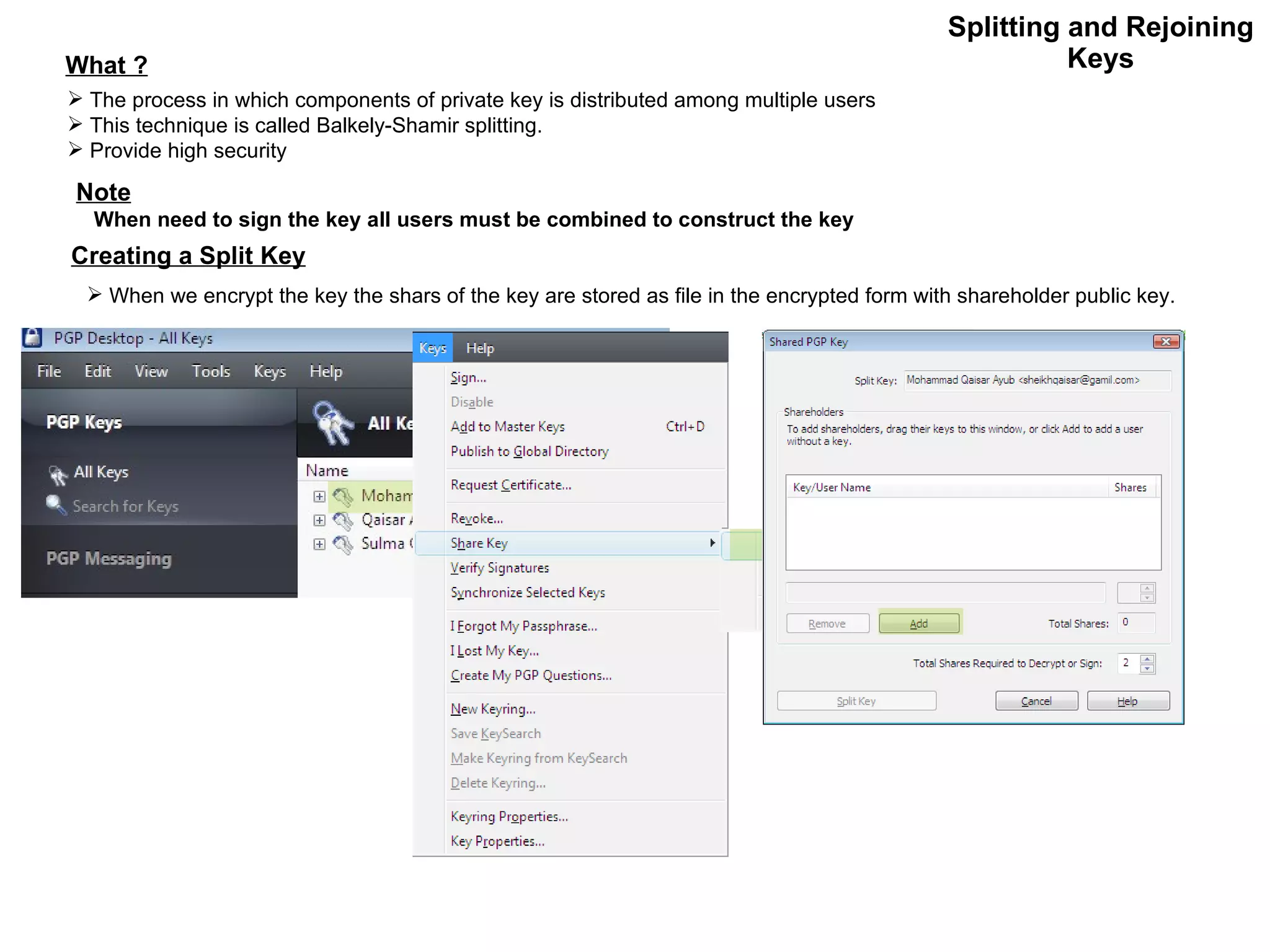 Splitting and Rejoining Keys What ? The process in which components of private key is distributed among multiple users This technique is called Balkely-Shamir splitting. Provide high security Note When need to sign the key all users must be combined to construct the key Creating a Split Key When we encrypt the key the shars of the key are stored as file in the encrypted form with shareholder public key. 