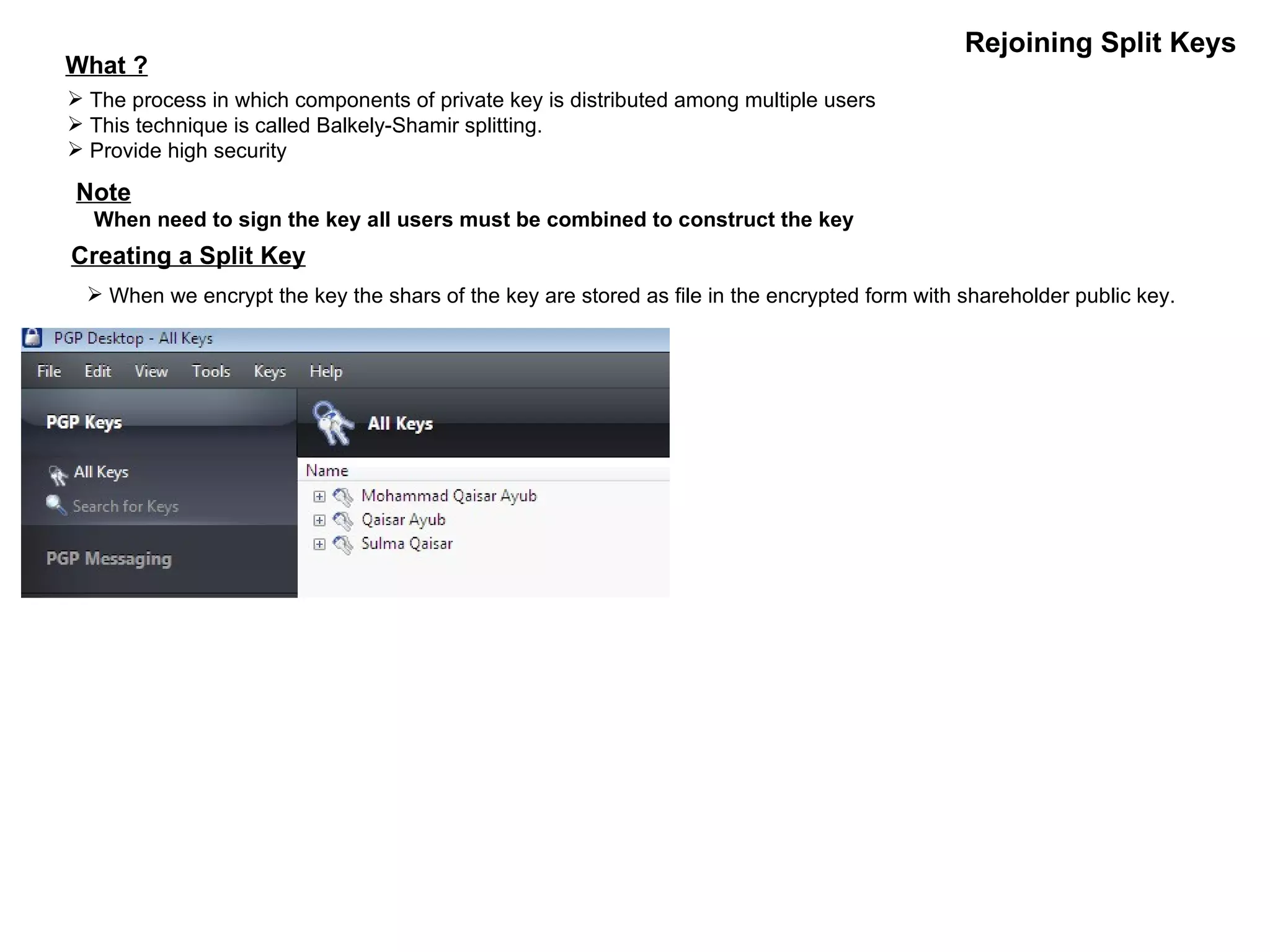 Rejoining Split Keys What ? The process in which components of private key is distributed among multiple users This technique is called Balkely-Shamir splitting. Provide high security Note When need to sign the key all users must be combined to construct the key Creating a Split Key When we encrypt the key the shars of the key are stored as file in the encrypted form with shareholder public key. 