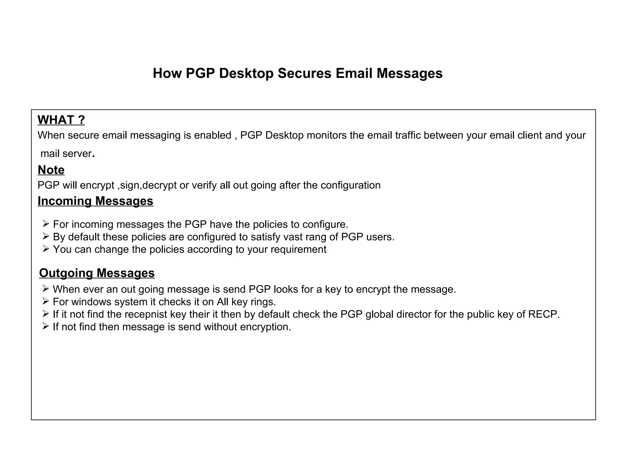 How PGP Desktop Secures Email Messages WHAT ? When secure email messaging is enabled , PGP Desktop monitors the email traffic between your email client and your mail server . Note PGP will encrypt ,sign,decrypt or verify all out going after the configuration Incoming Messages Outgoing Messages When ever an out going message is send PGP looks for a key to encrypt the message. For windows system it checks it on All key rings. If it not find the recepnist key their it then by default check the PGP global director for the public key of RECP. If not find then message is send without encryption. For incoming messages the PGP have the policies to configure. By default these policies are configured to satisfy vast rang of PGP users. You can change the policies according to your requirement 