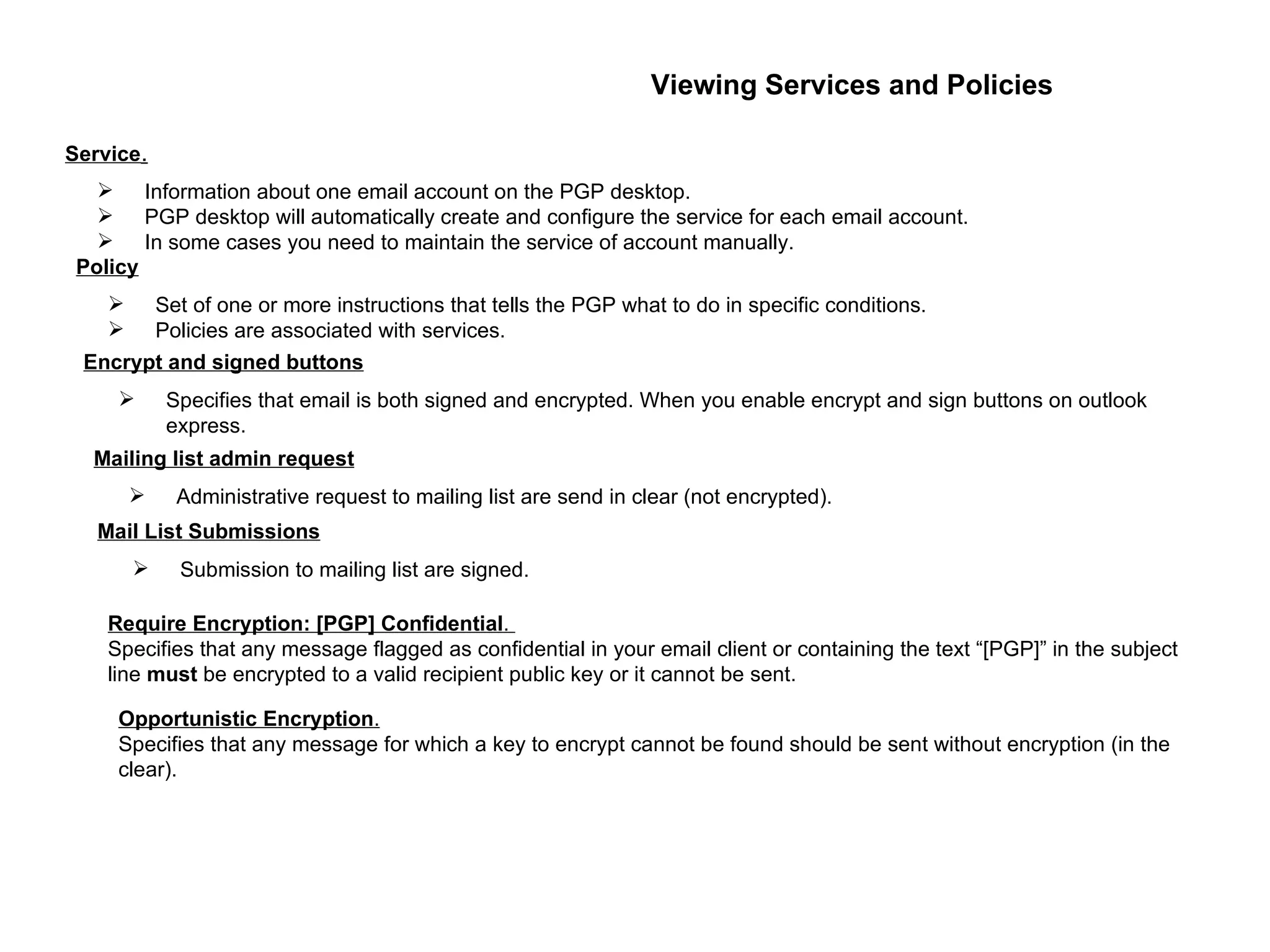 Viewing Services and Policies Information about one email account on the PGP desktop. PGP desktop will automatically create and configure the service for each email account. In some cases you need to maintain the service of account manually. Service . Set of one or more instructions that tells the PGP what to do in specific conditions. Policies are associated with services. Policy Specifies that email is both signed and encrypted. When you enable encrypt and sign buttons on outlook express. Encrypt and signed buttons Administrative request to mailing list are send in clear (not encrypted). Mailing list admin request Submission to mailing list are signed. Mail List Submissions Require Encryption: [PGP] Confidential .  Specifies that any message flagged as confidential in your email client or containing the text “[PGP]” in the subject line  must  be encrypted to a valid recipient public key or it cannot be sent. Opportunistic Encryption .   Specifies that any message for which a key to encrypt cannot be found should be sent without encryption (in the clear). 