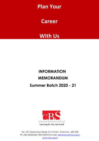 Plan Your
Career
With Us
INFORMATION
MEMORANDUM
Summer Batch 2020 - 21
No 149, Greenways Road, R A Puram, Chennai – 600 028
Ph: 044-42424242; 9841059270 e-mail: admissions@cbs.org.in
www.cbs.org.in
 