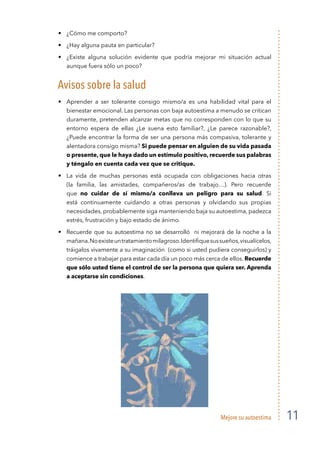Mejore su autoestima 11
¿Cómo me comporto?
¿Hay alguna pauta en particular?
¿Existe alguna solución evidente que podría mejorar mi situación actual
aunque fuera sólo un poco?
Avisos sobre la salud
Aprender a ser tolerante consigo mismo/a es una habilidad vital para el
bienestar emocional. Las personas con baja autoestima a menudo se critican
duramente, pretenden alcanzar metas que no corresponden con lo que su
entorno espera de ellas ¿Le suena esto familiar?, ¿Le parece razonable?,
¿Puede encontrar la forma de ser una persona más compasiva, tolerante y
alentadora consigo misma? Si puede pensar en alguien de su vida pasada
o presente, que le haya dado un estímulo positivo, recuerde sus palabras
y téngalo en cuenta cada vez que se critique.
La vida de muchas personas está ocupada con obligaciones hacia otras
(la familia, las amistades, compañeros/as de trabajo…). Pero recuerde
que no cuidar de sí mismo/a conlleva un peligro para su salud. Si
está continuamente cuidando a otras personas y olvidando sus propias
necesidades, probablemente siga manteniendo baja su autoestima, padezca
estrés, frustración y bajo estado de ánimo.
Recuerde que su autoestima no se desarrolló ni mejorará de la noche a la
mañana.Noexisteuntratamientomilagroso.Identiﬁquesussueños,visualícelos,
tráigalos vivamente a su imaginación (como si usted pudiera conseguirlos) y
comience a trabajar para estar cada día un poco más cerca de ellos. Recuerde
que sólo usted tiene el control de ser la persona que quiera ser. Aprenda
a aceptarse sin condiciones.
 