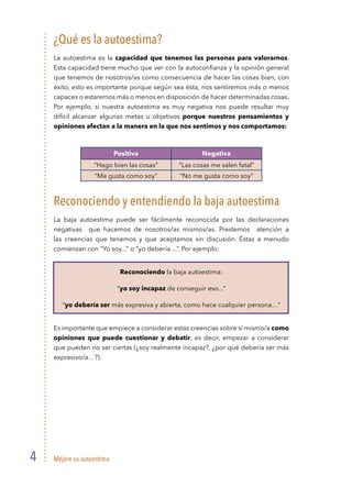 Mejore su autoestima4
¿Qué es la autoestima?
La autoestima es la capacidad que tenemos las personas para valorarnos.
Esta capacidad tiene mucho que ver con la autoconﬁanza y la opinión general
que tenemos de nosotros/as como consecuencia de hacer las cosas bien, con
éxito, esto es importante porque según sea ésta, nos sentiremos más o menos
capaces o estaremos más o menos en disposición de hacer determinadas cosas.
Por ejemplo, si nuestra autoestima es muy negativa nos puede resultar muy
difícil alcanzar algunas metas u objetivos porque nuestros pensamientos y
opiniones afectan a la manera en la que nos sentimos y nos comportamos:
Positiva Negativa
“Hago bien las cosas” “Las cosas me salen fatal”
“Me gusta como soy” “No me gusta como soy”
Reconociendo y entendiendo la baja autoestima
La baja autoestima puede ser fácilmente reconocida por las declaraciones
negativas que hacemos de nosotros/as mismos/as. Prestemos atención a
las creencias que tenemos y que aceptamos sin discusión. Éstas a menudo
comienzan con “Yo soy...” o “yo debería ...”. Por ejemplo:
Reconociendo la baja autoestima:
“yo soy incapaz de conseguir eso...”
“yo debería ser más expresiva y abierta, como hace cualquier persona…”
Es importante que empiece a considerar estas creencias sobre sí mismo/a como
opiniones que puede cuestionar y debatir, es decir, empezar a considerar
que pueden no ser ciertas (¿soy realmente incapaz?, ¿por qué debería ser más
expresivo/a…?).
 