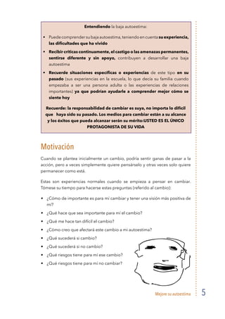 Mejore su autoestima 5
Entendiendo la baja autoestima:
Puedecomprendersubajaautoestima,teniendoencuentasuexperiencia,
las diﬁcultades que ha vivido
Recibir críticas continuamente,el castigo o las amenazas permanentes,
sentirse diferente y sin apoyo, contribuyen a desarrollar una baja
autoestima
Recuerde situaciones especíﬁcas o experiencias de este tipo en su
pasado (sus experiencias en la escuela, lo que decía su familia cuando
empezaba a ser una persona adulta o las experiencias de relaciones
importantes) ya que podrían ayudarle a comprender mejor cómo se
siente hoy
Recuerde: la responsabilidad de cambiar es suya, no importa lo difícil
que haya sido su pasado. Los medios para cambiar están a su alcance
y los éxitos que pueda alcanzar serán su mérito:USTED ES EL ÚNICO
PROTAGONISTA DE SU VIDA
Motivación
Cuando se plantea inicialmente un cambio, podría sentir ganas de pasar a la
acción, pero a veces simplemente quiere pensárselo y otras veces solo quiere
permanecer como está.
Estas son experiencias normales cuando se empieza a pensar en cambiar.
Tómese su tiempo para hacerse estas preguntas (referido al cambio):
¿Cómo de importante es para mí cambiar y tener una visión más positiva de
mí?
¿Qué hace que sea importante para mí el cambio?
¿Qué me hace tan difícil el cambio?
¿Cómo creo que afectará este cambio a mi autoestima?
¿Qué sucederá si cambio?
¿Qué sucederá si no cambio?
¿Qué riesgos tiene para mí ese cambio?
¿Qué riesgos tiene para mí no cambiar?
 