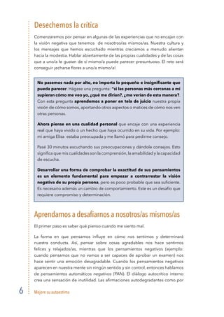 Mejore su autoestima6
Desechemos la crítica
Comenzaremos por pensar en algunas de las experiencias que no encajan con
la visión negativa que tenemos de nosotros/as mismos/as. Nuestra cultura y
los mensajes que hemos escuchado mientras crecíamos a menudo alientan
hacia la modestia. Hablar abiertamente de las propias cualidades y de las cosas
que a uno/a le gustan de sí mismo/a puede parecer presuntuoso. El reto será
conseguir ¡echarse ﬂores a uno/a mismo/a!
No pasemos nada por alto, no importa lo pequeño e insigniﬁcante que
pueda parecer. Hágase una pregunta: “si las personas más cercanas a mí
supieran cómo me veo yo, ¿qué me dirían?, ¿me verían de esta manera?.
Con esta pregunta aprendemos a poner en tela de juicio nuestra propia
visión de cómo somos, aportando otros aspectos o matices de cómo nos ven
otras personas.
Ahora piense en una cualidad personal que encaje con una experiencia
real que haya vivido o un hecho que haya ocurrido en su vida. Por ejemplo:
mi amiga Elisa estaba preocupada y me llamó para pedirme consejo.
Pasé 30 minutos escuchando sus preocupaciones y dándole consejos. Esto
signiﬁca que mis cualidades son la comprensión,la amabilidad y la capacidad
de escucha.
Desarrollar una forma de comprobar la exactitud de sus pensamientos
es un elemento fundamental para empezar a contrarrestar la visión
negativa de su propia persona, pero es poco probable que sea suﬁciente.
Es necesario además un cambio de comportamiento. Este es un desafío que
requiere compromiso y determinación.
Aprendamosadesaﬁarnosanosotros/asmismos/as
El primer paso es saber qué pienso cuando me siento mal.
La forma en que pensamos inﬂuye en cómo nos sentimos y determinará
nuestra conducta. Así, pensar sobre cosas agradables nos hace sentirnos
felices y relajados/as, mientras que los pensamientos negativos (ejemplo:
cuando pensamos que no vamos a ser capaces de aprobar un examen) nos
hace sentir una emoción desagradable. Cuando los pensamientos negativos
aparecen en nuestra mente sin ningún sentido y sin control, entonces hablamos
de pensamientos automáticos negativos (PAN). El diálogo autocrítico interno
crea una sensación de inutilidad. Las aﬁrmaciones autodegradantes como por
 
