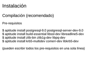 Instalación
Compilación (recomendado)
Pre-requisitos

$ aptitude install postgresql-9.0 postgresql-server-dev-9.0
$ aptitude install build-essential libssl-dev libreadline5-dev
$ aptitude install zlib-bin zlib1g-dev libpq-dev
$ aptitude install krb5-multidev comerr-dev libkrb5-dev

(pueden escribir todos los pre-requisitos en una sola línea)
 